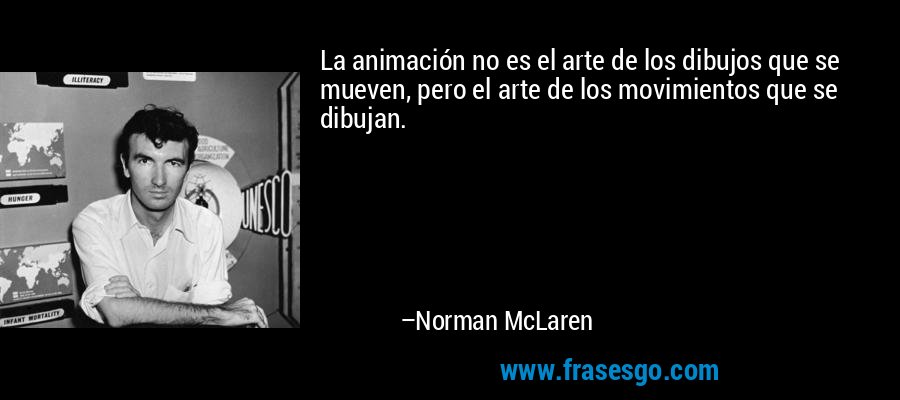 La animación no es el arte de los dibujos que se mueven, pero el arte de los movimientos que se dibujan. – Norman McLaren