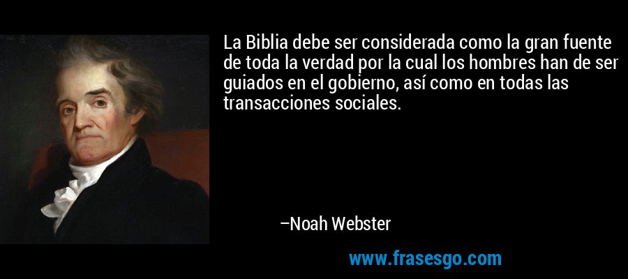 La Biblia debe ser considerada como la gran fuente de toda la verdad por la cual los hombres han de ser guiados en el gobierno, así como en todas las transacciones sociales. – Noah Webster