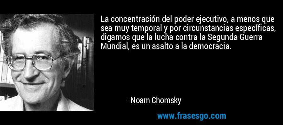 La concentración del poder ejecutivo, a menos que sea muy temporal y por circunstancias específicas, digamos que la lucha contra la Segunda Guerra Mundial, es un asalto a la democracia. – Noam Chomsky