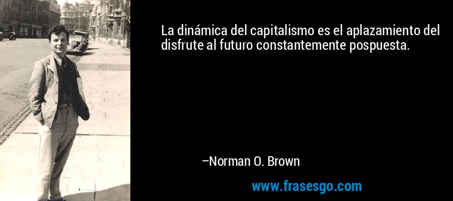 La dinámica del capitalismo es el aplazamiento del disfrute al futuro constantemente pospuesta. – Norman O. Brown