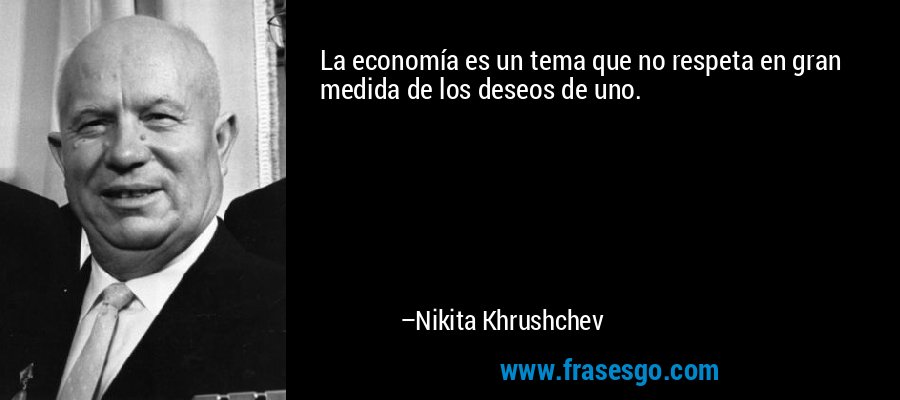 La economía es un tema que no respeta en gran medida de los deseos de uno. – Nikita Khrushchev