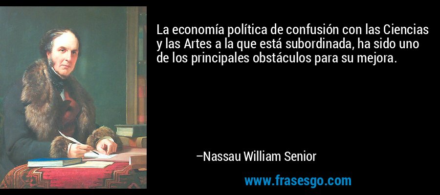 La economía política de confusión con las Ciencias y las Artes a la que está subordinada, ha sido uno de los principales obstáculos para su mejora. – Nassau William Senior