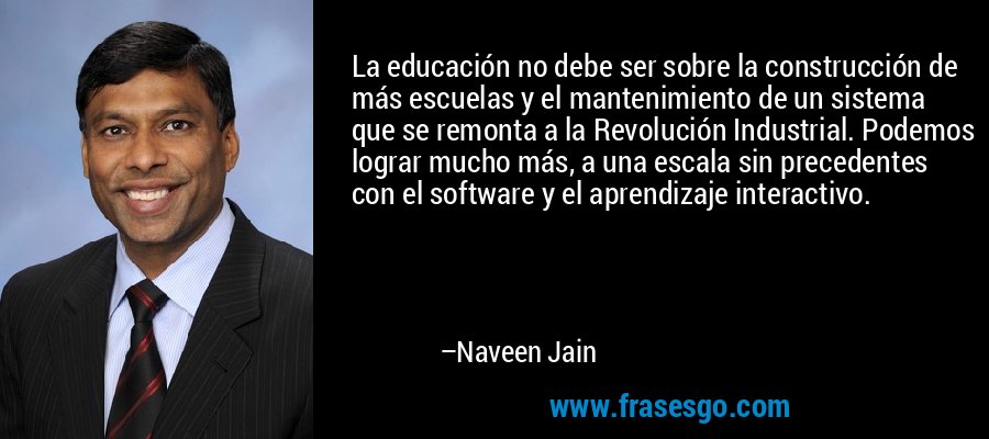 La educación no debe ser sobre la construcción de más escuelas y el mantenimiento de un sistema que se remonta a la Revolución Industrial. Podemos lograr mucho más, a una escala sin precedentes con el software y el aprendizaje interactivo. – Naveen Jain