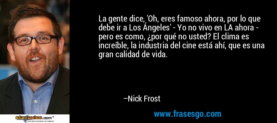 La gente dice, 'Oh, eres famoso ahora, por lo que debe ir a Los Ángeles' - Yo no vivo en LA ahora - pero es como, ¿por qué no usted? El clima es increíble, la industria del cine está ahí, que es una gran calidad de vida. – Nick Frost