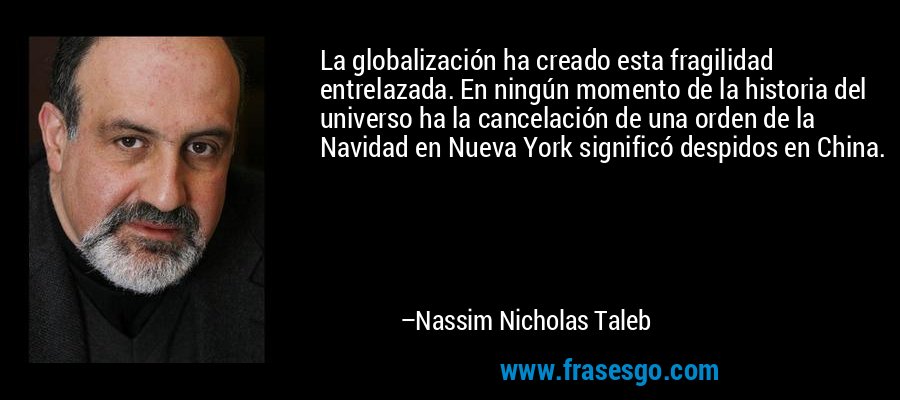 La globalización ha creado esta fragilidad entrelazada. En ningún momento de la historia del universo ha la cancelación de una orden de la Navidad en Nueva York significó despidos en China. – Nassim Nicholas Taleb