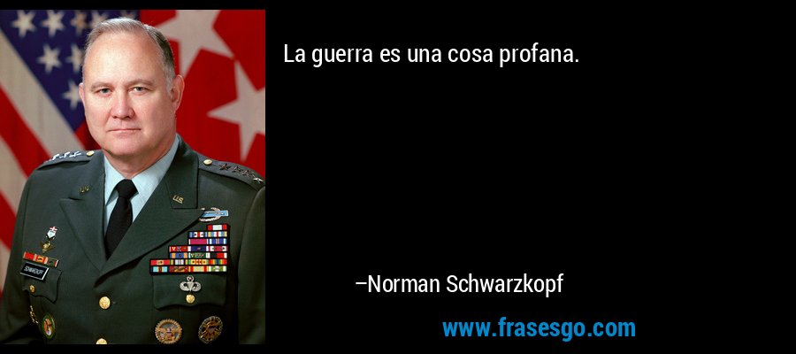 La guerra es una cosa profana. – Norman Schwarzkopf