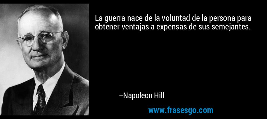 La guerra nace de la voluntad de la persona para obtener ventajas a expensas de sus semejantes. – Napoleon Hill