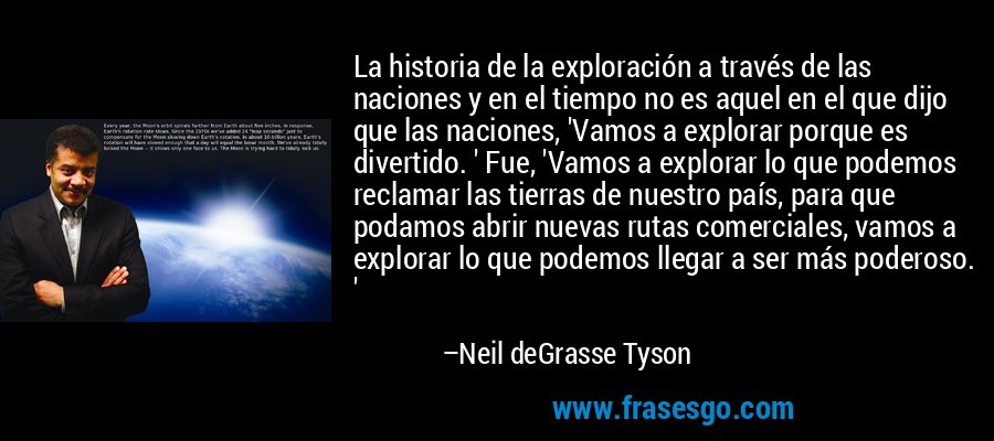 La historia de la exploración a través de las naciones y en el tiempo no es aquel en el que dijo que las naciones, 'Vamos a explorar porque es divertido. ' Fue, 'Vamos a explorar lo que podemos reclamar las tierras de nuestro país, para que podamos abrir nuevas rutas comerciales, vamos a explorar lo que podemos llegar a ser más poderoso. ' – Neil deGrasse Tyson