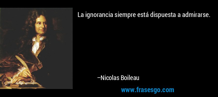 La ignorancia siempre está dispuesta a admirarse. – Nicolas Boileau