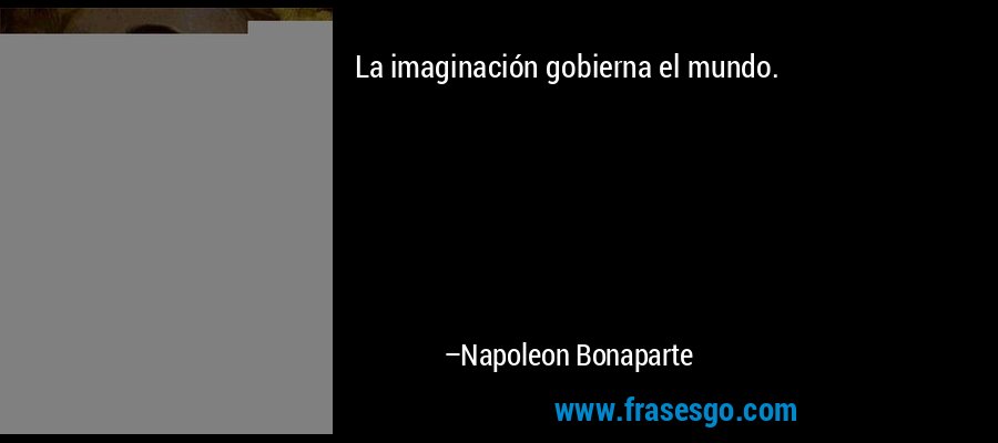 La imaginación gobierna el mundo. – Napoleon Bonaparte