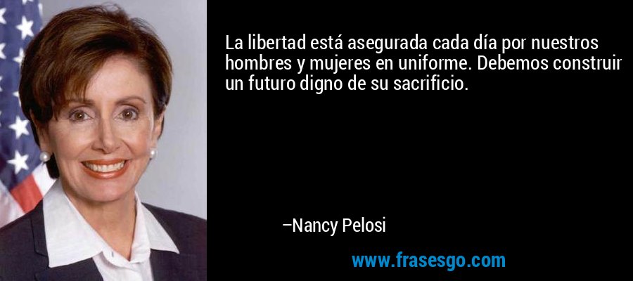 La libertad está asegurada cada día por nuestros hombres y mujeres en uniforme. Debemos construir un futuro digno de su sacrificio. – Nancy Pelosi