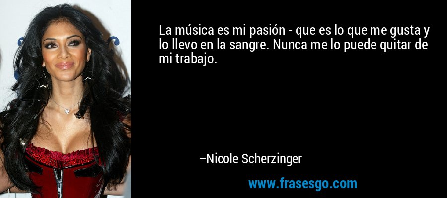 La música es mi pasión - que es lo que me gusta y lo llevo en la sangre. Nunca me lo puede quitar de mi trabajo. – Nicole Scherzinger