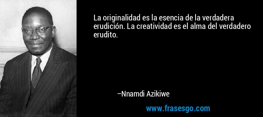 La originalidad es la esencia de la verdadera erudición. La creatividad es el alma del verdadero erudito. – Nnamdi Azikiwe