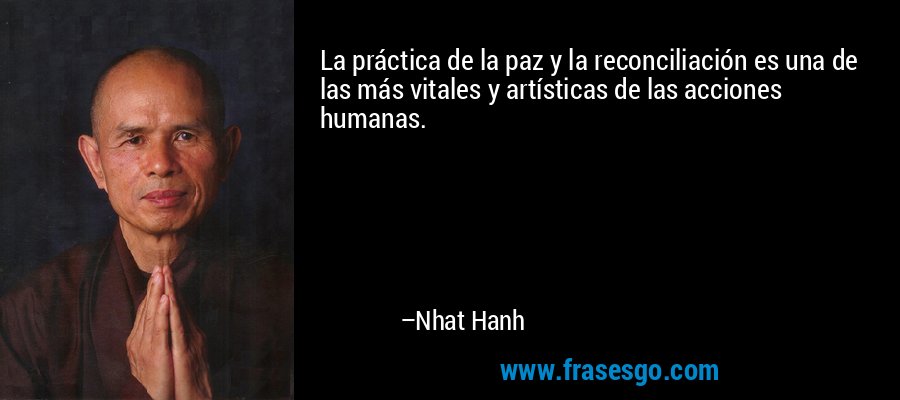 La práctica de la paz y la reconciliación es una de las más vitales y artísticas de las acciones humanas. – Nhat Hanh