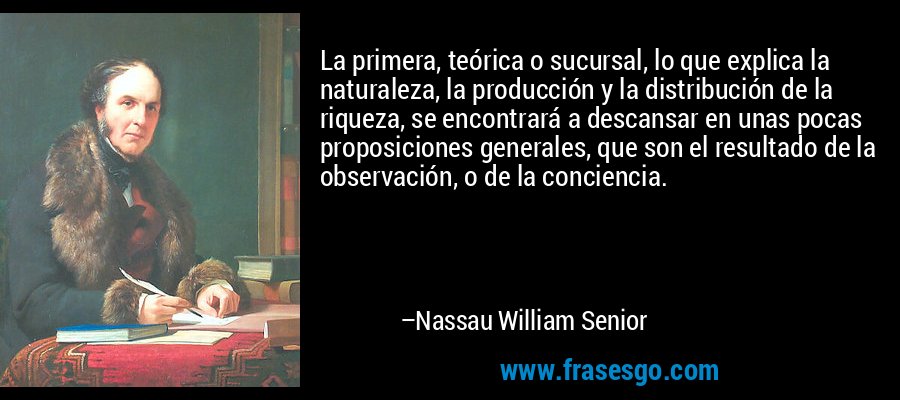 La primera, teórica o sucursal, lo que explica la naturaleza, la producción y la distribución de la riqueza, se encontrará a descansar en unas pocas proposiciones generales, que son el resultado de la observación, o de la conciencia. – Nassau William Senior