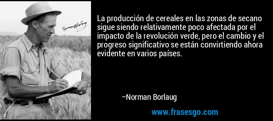 La producción de cereales en las zonas de secano sigue siendo relativamente poco afectada por el impacto de la revolución verde, pero el cambio y el progreso significativo se están convirtiendo ahora evidente en varios países. – Norman Borlaug