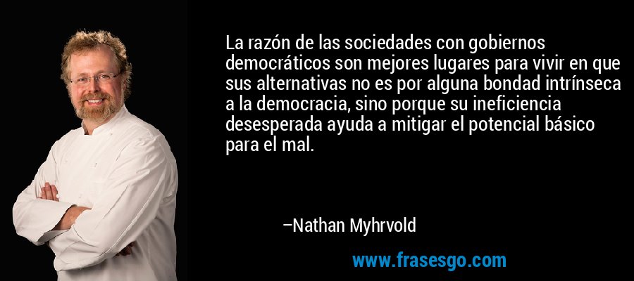 La razón de las sociedades con gobiernos democráticos son mejores lugares para vivir en que sus alternativas no es por alguna bondad intrínseca a la democracia, sino porque su ineficiencia desesperada ayuda a mitigar el potencial básico para el mal. – Nathan Myhrvold
