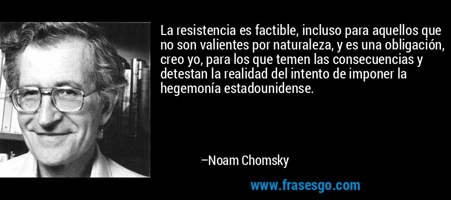 La resistencia es factible, incluso para aquellos que no son valientes por naturaleza, y es una obligación, creo yo, para los que temen las consecuencias y detestan la realidad del intento de imponer la hegemonía estadounidense. – Noam Chomsky