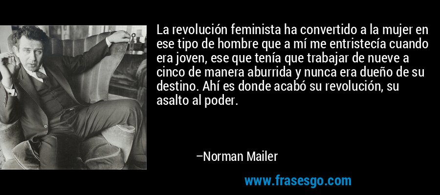 La revolución feminista ha convertido a la mujer en ese tipo de hombre que a mí me entristecía cuando era joven, ese que tenía que trabajar de nueve a cinco de manera aburrida y nunca era dueño de su destino. Ahí es donde acabó su revolución, su asalto al poder. – Norman Mailer