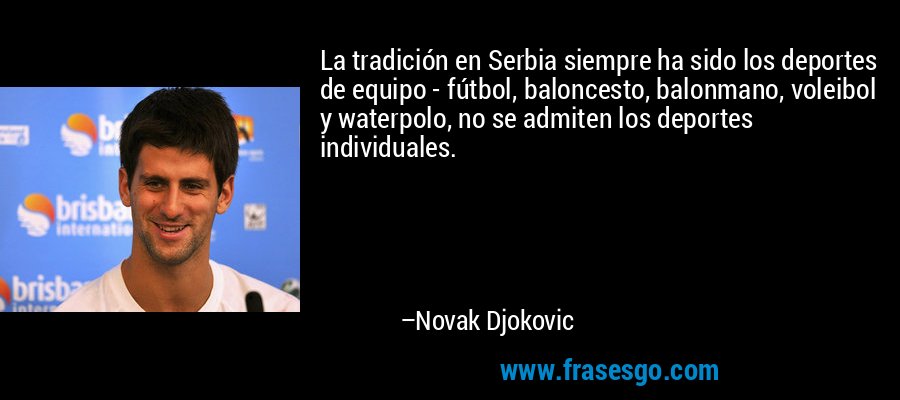 La tradición en Serbia siempre ha sido los deportes de equipo - fútbol, ​​baloncesto, balonmano, voleibol y waterpolo, no se admiten los deportes individuales. – Novak Djokovic