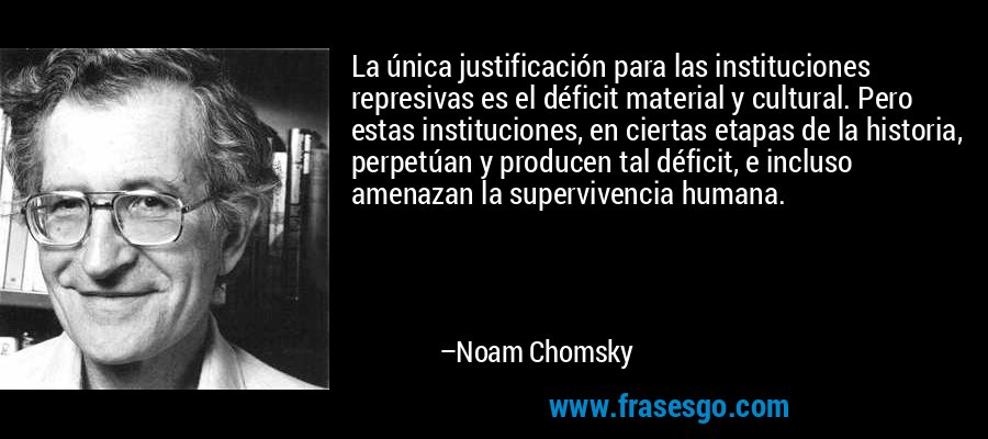 La única justificación para las instituciones represivas es el déficit material y cultural. Pero estas instituciones, en ciertas etapas de la historia, perpetúan y producen tal déficit, e incluso amenazan la supervivencia humana. – Noam Chomsky