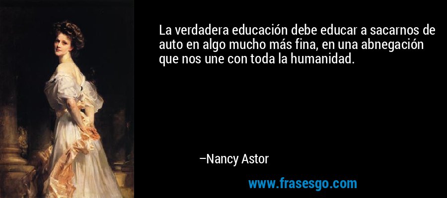 La verdadera educación debe educar a sacarnos de auto en algo mucho más fina, en una abnegación que nos une con toda la humanidad. – Nancy Astor