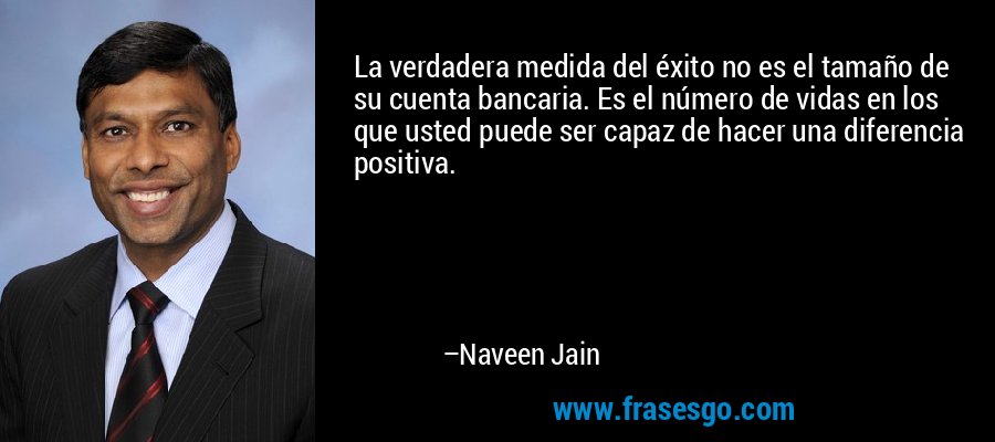 La verdadera medida del éxito no es el tamaño de su cuenta bancaria. Es el número de vidas en los que usted puede ser capaz de hacer una diferencia positiva. – Naveen Jain
