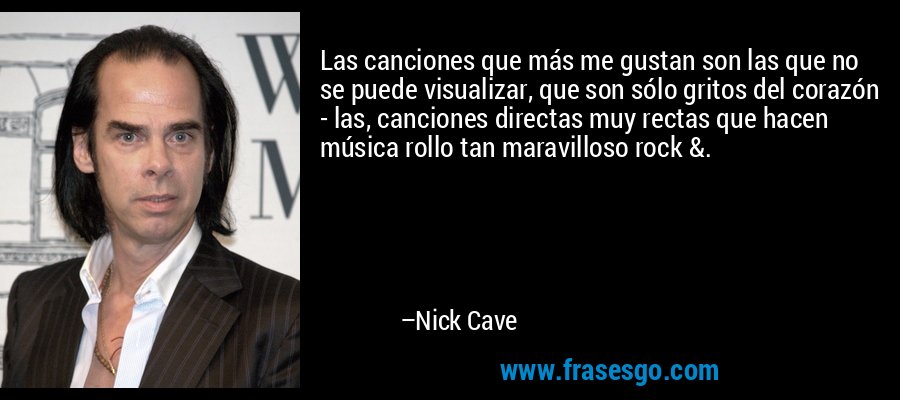 Las canciones que más me gustan son las que no se puede visualizar, que son sólo gritos del corazón - las, canciones directas muy rectas que hacen música rollo tan maravilloso rock &. – Nick Cave