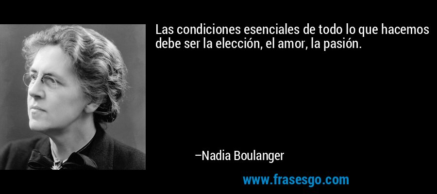 Las condiciones esenciales de todo lo que hacemos debe ser la elección, el amor, la pasión. – Nadia Boulanger