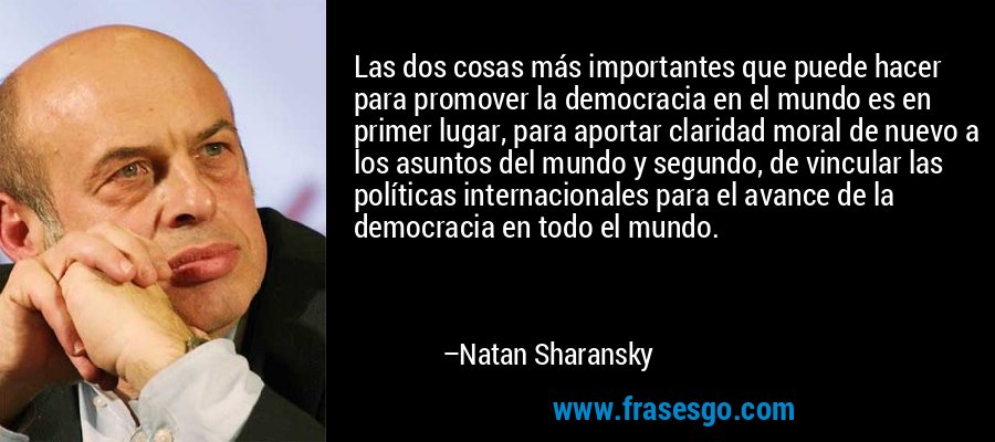 Las dos cosas más importantes que puede hacer para promover la democracia en el mundo es en primer lugar, para aportar claridad moral de nuevo a los asuntos del mundo y segundo, de vincular las políticas internacionales para el avance de la democracia en todo el mundo. – Natan Sharansky
