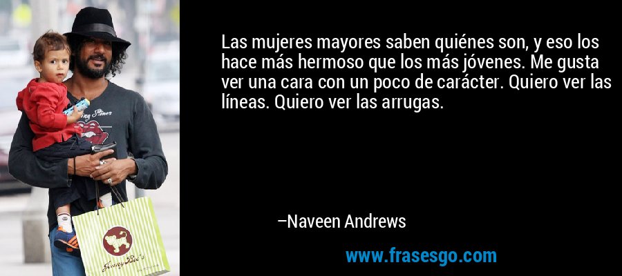 Las mujeres mayores saben quiénes son, y eso los hace más hermoso que los más jóvenes. Me gusta ver una cara con un poco de carácter. Quiero ver las líneas. Quiero ver las arrugas. – Naveen Andrews