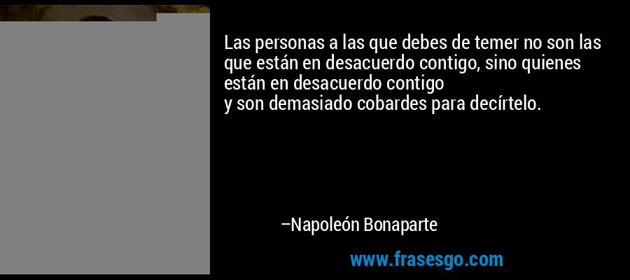 Las personas a las que debes de temer no son las que están en desacuerdo contigo, sino quienes están en desacuerdo contigo 
y son demasiado cobardes para decírtelo. – Napoleón Bonaparte