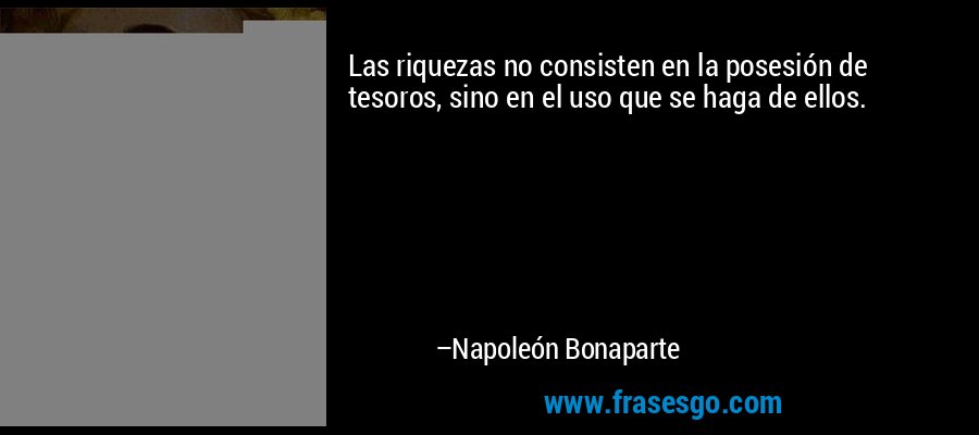 Las riquezas no consisten en la posesión de tesoros, sino en el uso que se haga de ellos. – Napoleón Bonaparte