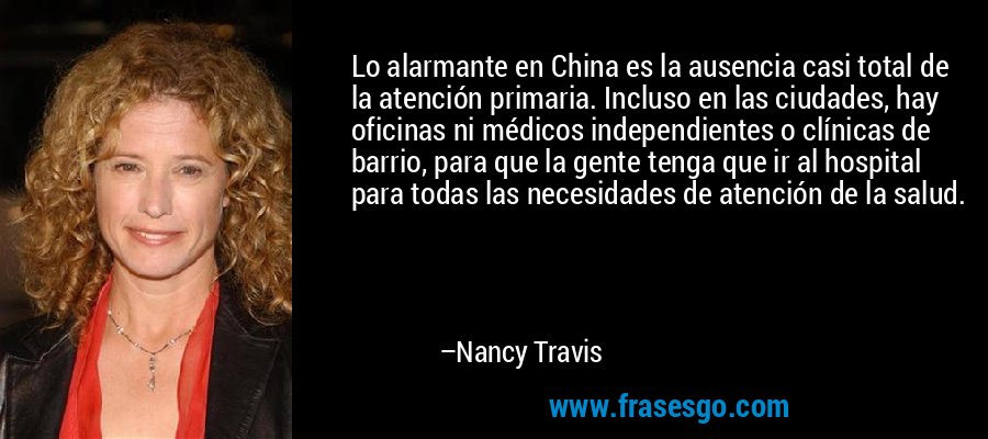 Lo alarmante en China es la ausencia casi total de la atención primaria. Incluso en las ciudades, hay oficinas ni médicos independientes o clínicas de barrio, para que la gente tenga que ir al hospital para todas las necesidades de atención de la salud. – Nancy Travis