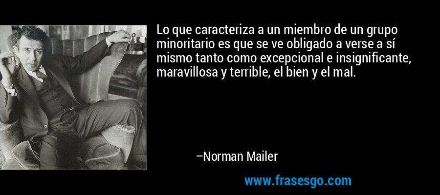 Lo que caracteriza a un miembro de un grupo minoritario es que se ve obligado a verse a sí mismo tanto como excepcional e insignificante, maravillosa y terrible, el bien y el mal. – Norman Mailer