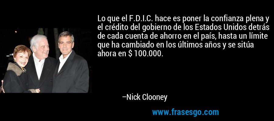 Lo que el F.D.I.C. hace es poner la confianza plena y el crédito del gobierno de los Estados Unidos detrás de cada cuenta de ahorro en el país, hasta un límite que ha cambiado en los últimos años y se sitúa ahora en $ 100.000. – Nick Clooney