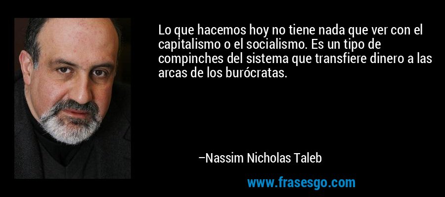 Lo que hacemos hoy no tiene nada que ver con el capitalismo o el socialismo. Es un tipo de compinches del sistema que transfiere dinero a las arcas de los burócratas. – Nassim Nicholas Taleb