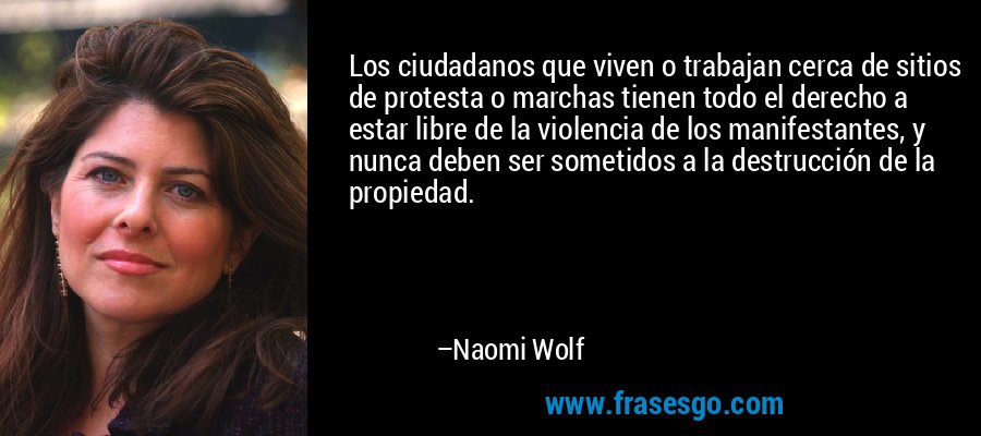 Los ciudadanos que viven o trabajan cerca de sitios de protesta o marchas tienen todo el derecho a estar libre de la violencia de los manifestantes, y nunca deben ser sometidos a la destrucción de la propiedad. – Naomi Wolf