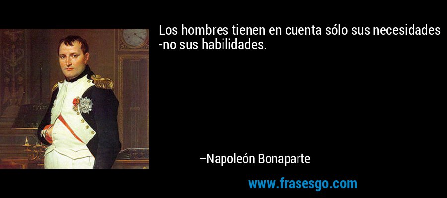 Los hombres tienen en cuenta sólo sus necesidades -no sus habilidades. – Napoleón Bonaparte
