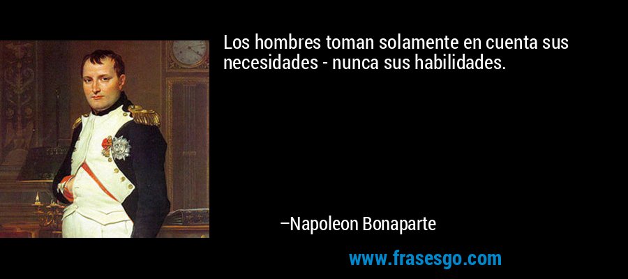 Los hombres toman solamente en cuenta sus necesidades - nunca sus habilidades. – Napoleon Bonaparte
