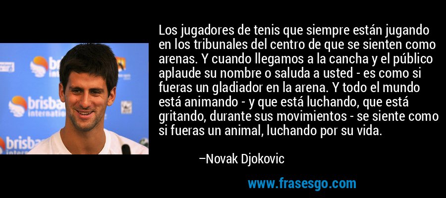 Los jugadores de tenis que siempre están jugando en los tribunales del centro de que se sienten como arenas. Y cuando llegamos a la cancha y el público aplaude su nombre o saluda a usted - es como si fueras un gladiador en la arena. Y todo el mundo está animando - y que está luchando, que está gritando, durante sus movimientos - se siente como si fueras un animal, luchando por su vida. – Novak Djokovic