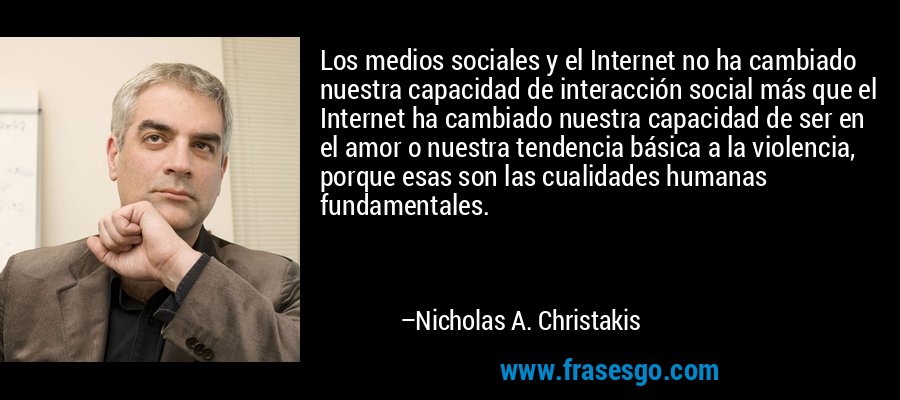 Los medios sociales y el Internet no ha cambiado nuestra capacidad de interacción social más que el Internet ha cambiado nuestra capacidad de ser en el amor o nuestra tendencia básica a la violencia, porque esas son las cualidades humanas fundamentales. – Nicholas A. Christakis
