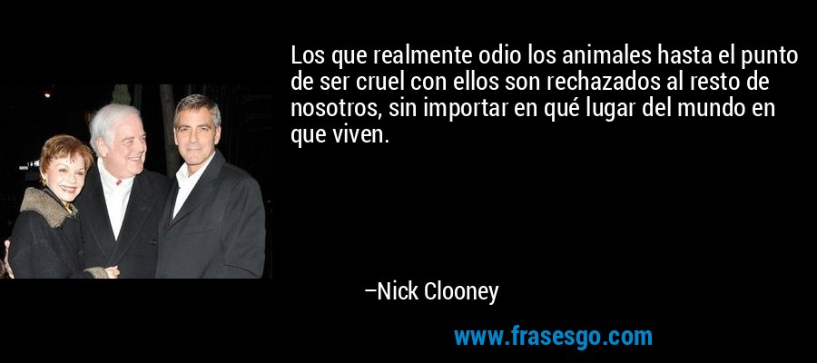 Los que realmente odio los animales hasta el punto de ser cruel con ellos son rechazados al resto de nosotros, sin importar en qué lugar del mundo en que viven. – Nick Clooney