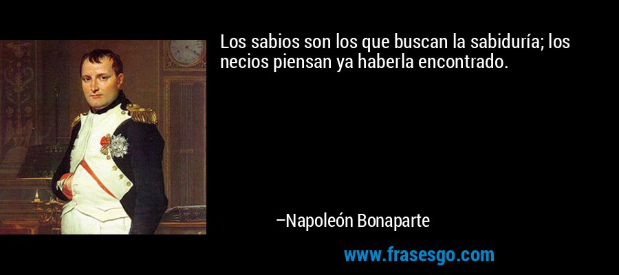 Los sabios son los que buscan la sabiduría; los necios piensan ya haberla encontrado. – Napoleón Bonaparte