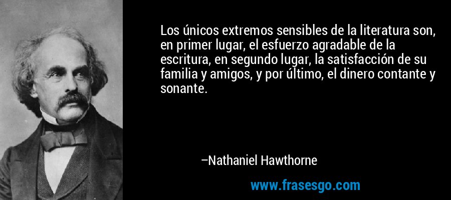 Los únicos extremos sensibles de la literatura son, en primer lugar, el esfuerzo agradable de la escritura, en segundo lugar, la satisfacción de su familia y amigos, y por último, el dinero contante y sonante. – Nathaniel Hawthorne