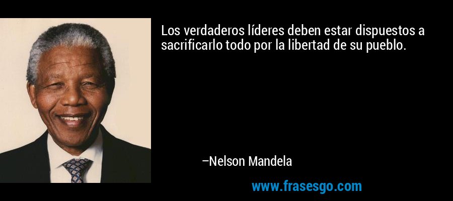 Los verdaderos líderes deben estar dispuestos a sacrificarlo todo por la libertad de su pueblo. – Nelson Mandela
