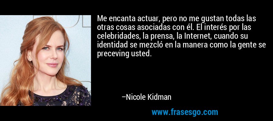 Me encanta actuar, pero no me gustan todas las otras cosas asociadas con él. El interés por las celebridades, la prensa, la Internet, cuando su identidad se mezcló en la manera como la gente se preceving usted. – Nicole Kidman