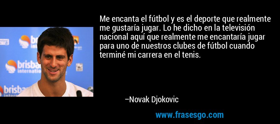 Me encanta el fútbol y es el deporte que realmente me gustaría jugar. Lo he dicho en la televisión nacional aquí que realmente me encantaría jugar para uno de nuestros clubes de fútbol cuando terminé mi carrera en el tenis. – Novak Djokovic