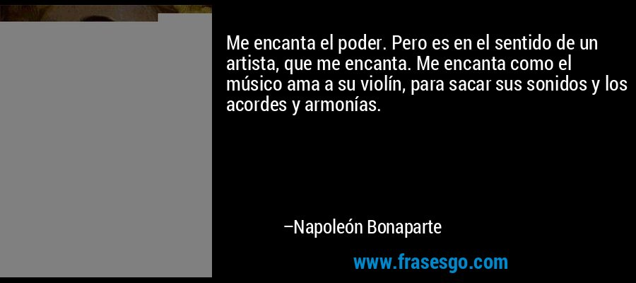 Me encanta el poder. Pero es en el sentido de un artista, que me encanta. Me encanta como el músico ama a su violín, para sacar sus sonidos y los acordes y armonías. – Napoleón Bonaparte