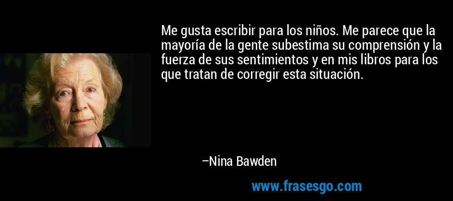 Me gusta escribir para los niños. Me parece que la mayoría de la gente subestima su comprensión y la fuerza de sus sentimientos y en mis libros para los que tratan de corregir esta situación. – Nina Bawden